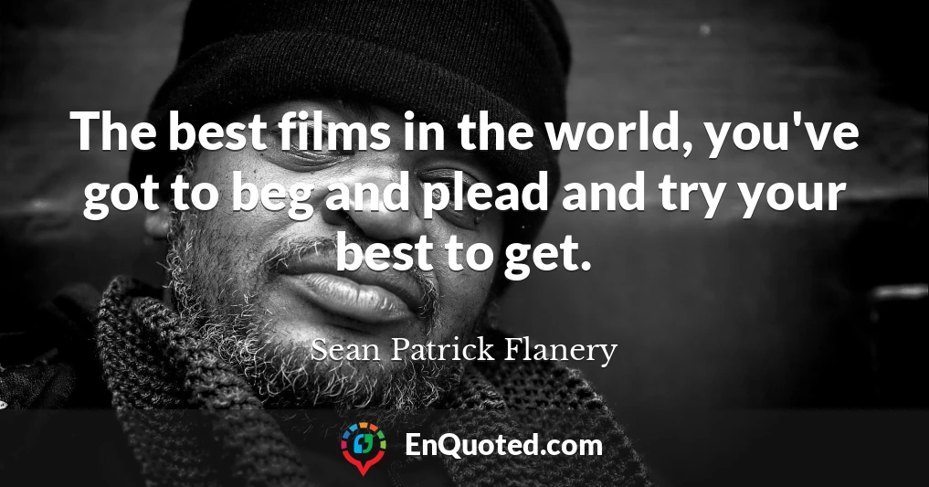 The best films in the world, you've got to beg and plead and try your best to get.