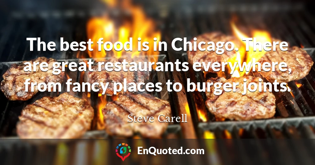 The best food is in Chicago. There are great restaurants everywhere, from fancy places to burger joints.