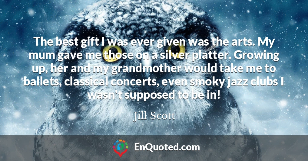 The best gift I was ever given was the arts. My mum gave me those on a silver platter. Growing up, her and my grandmother would take me to ballets, classical concerts, even smoky jazz clubs I wasn't supposed to be in!
