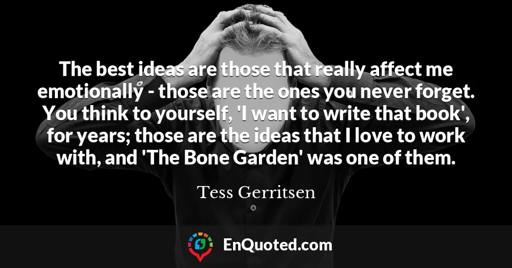 The best ideas are those that really affect me emotionally - those are the ones you never forget. You think to yourself, 'I want to write that book', for years; those are the ideas that I love to work with, and 'The Bone Garden' was one of them.