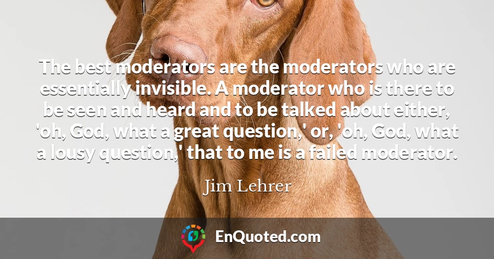 The best moderators are the moderators who are essentially invisible. A moderator who is there to be seen and heard and to be talked about either, 'oh, God, what a great question,' or, 'oh, God, what a lousy question,' that to me is a failed moderator.