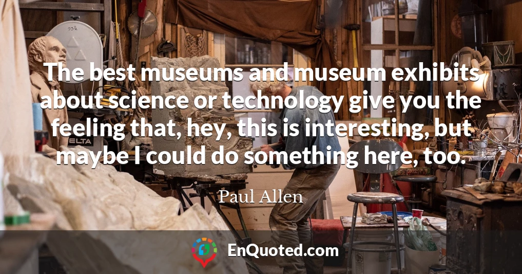 The best museums and museum exhibits about science or technology give you the feeling that, hey, this is interesting, but maybe I could do something here, too.