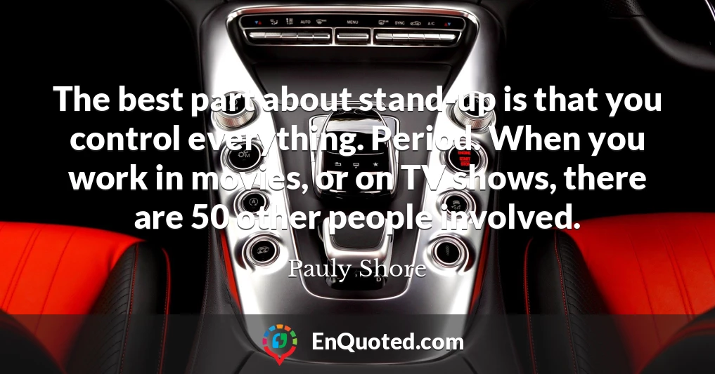 The best part about stand-up is that you control everything. Period. When you work in movies, or on TV shows, there are 50 other people involved.