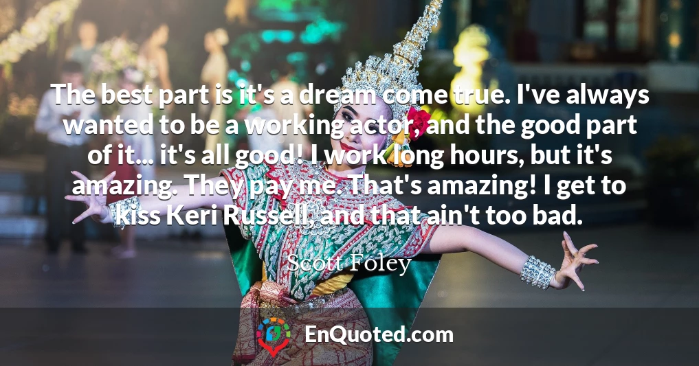 The best part is it's a dream come true. I've always wanted to be a working actor, and the good part of it... it's all good! I work long hours, but it's amazing. They pay me. That's amazing! I get to kiss Keri Russell, and that ain't too bad.