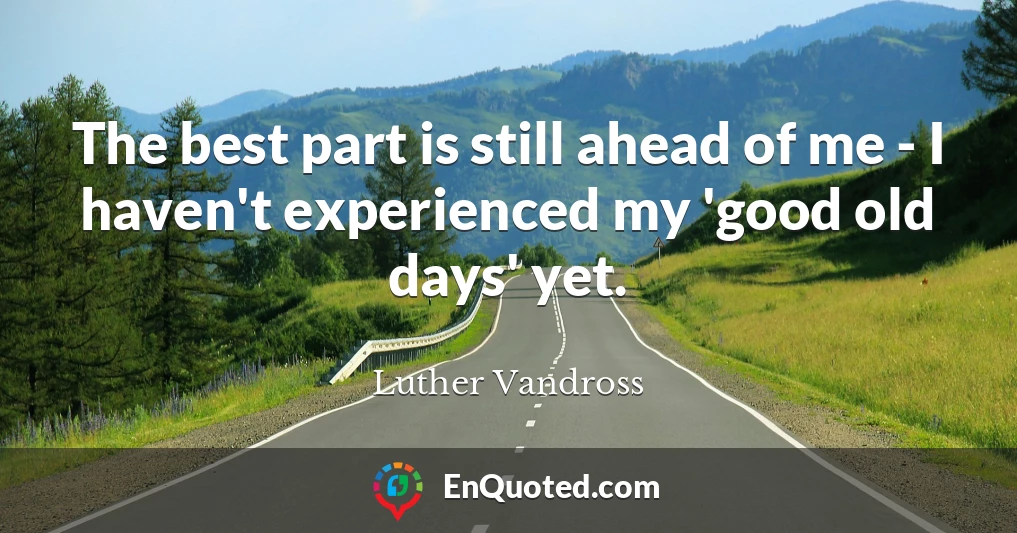 The best part is still ahead of me - I haven't experienced my 'good old days' yet.