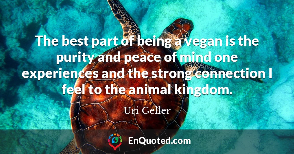 The best part of being a vegan is the purity and peace of mind one experiences and the strong connection I feel to the animal kingdom.