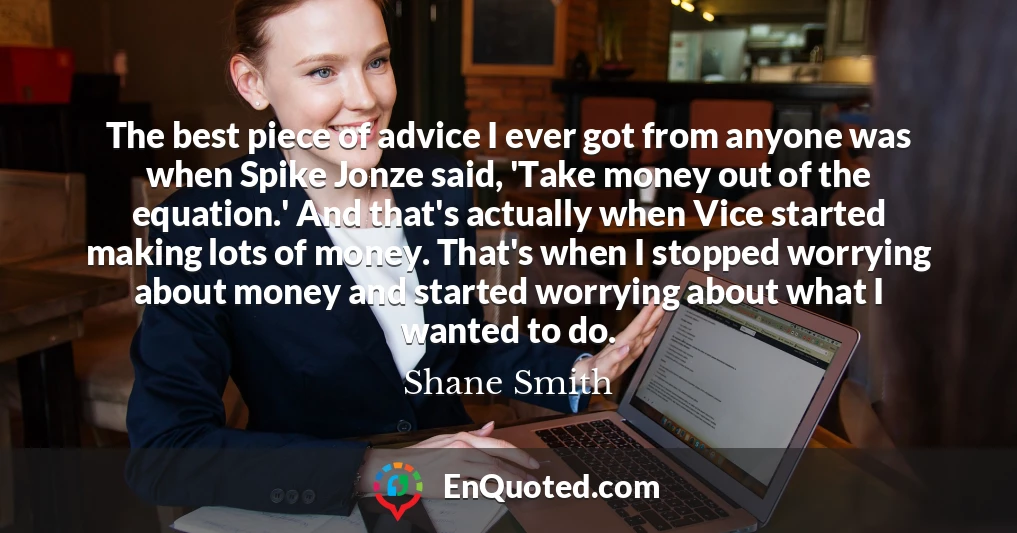 The best piece of advice I ever got from anyone was when Spike Jonze said, 'Take money out of the equation.' And that's actually when Vice started making lots of money. That's when I stopped worrying about money and started worrying about what I wanted to do.