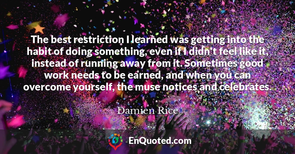 The best restriction I learned was getting into the habit of doing something, even if I didn't feel like it, instead of running away from it. Sometimes good work needs to be earned, and when you can overcome yourself, the muse notices and celebrates.