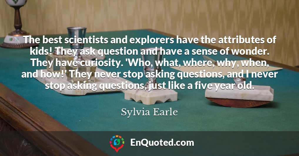 The best scientists and explorers have the attributes of kids! They ask question and have a sense of wonder. They have curiosity. 'Who, what, where, why, when, and how!' They never stop asking questions, and I never stop asking questions, just like a five year old.