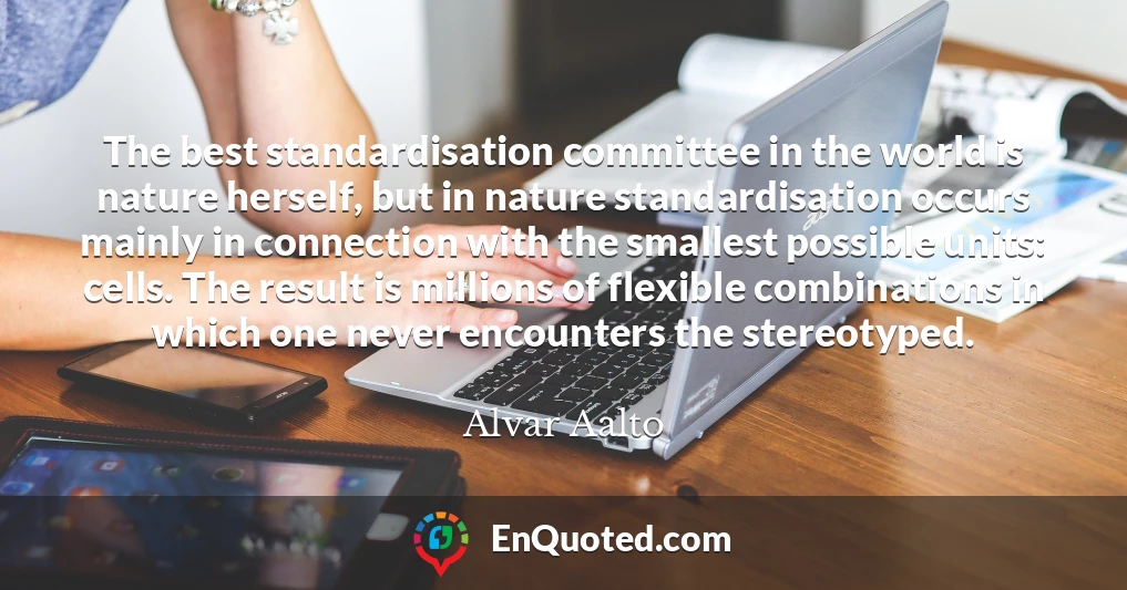 The best standardisation committee in the world is nature herself, but in nature standardisation occurs mainly in connection with the smallest possible units: cells. The result is millions of flexible combinations in which one never encounters the stereotyped.