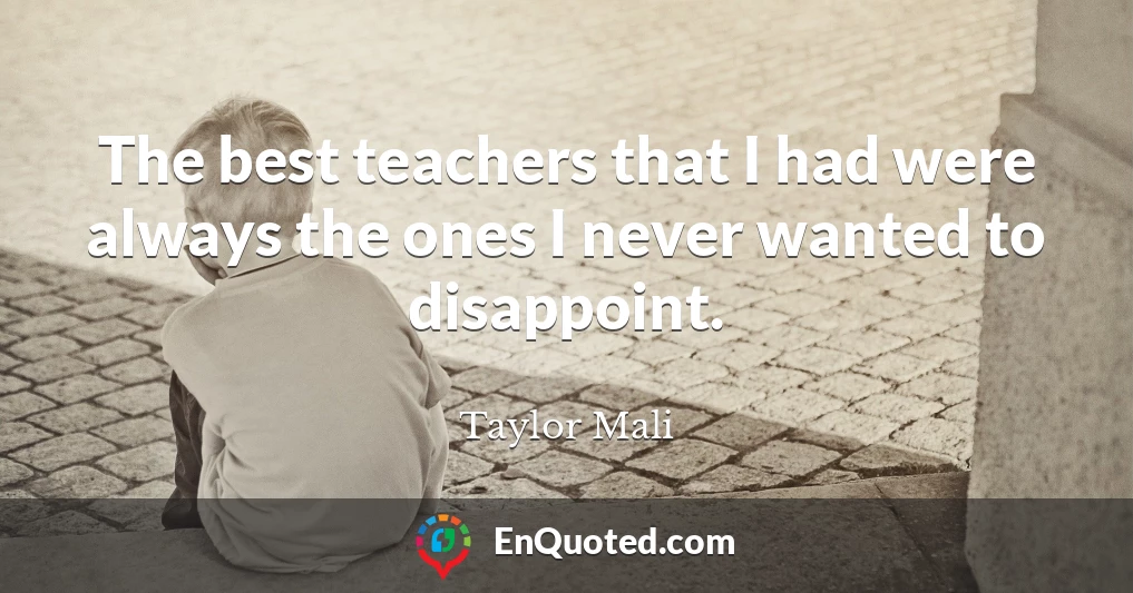 The best teachers that I had were always the ones I never wanted to disappoint.