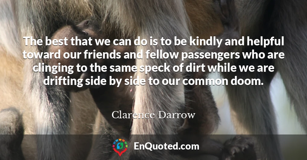 The best that we can do is to be kindly and helpful toward our friends and fellow passengers who are clinging to the same speck of dirt while we are drifting side by side to our common doom.