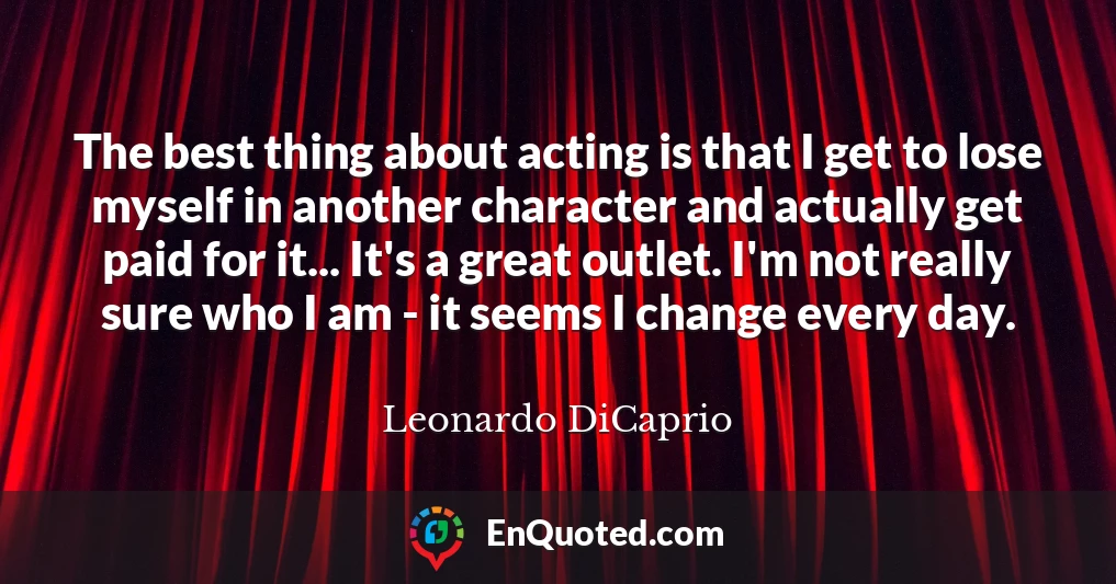 The best thing about acting is that I get to lose myself in another character and actually get paid for it... It's a great outlet. I'm not really sure who I am - it seems I change every day.