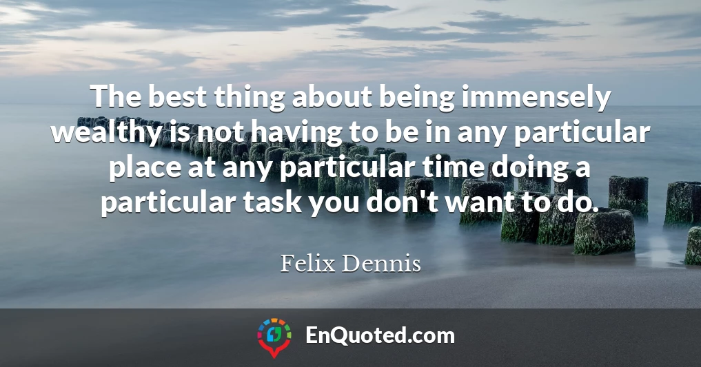 The best thing about being immensely wealthy is not having to be in any particular place at any particular time doing a particular task you don't want to do.