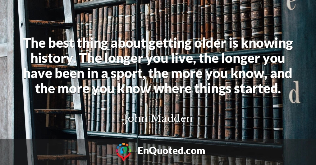 The best thing about getting older is knowing history. The longer you live, the longer you have been in a sport, the more you know, and the more you know where things started.