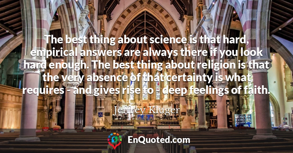 The best thing about science is that hard, empirical answers are always there if you look hard enough. The best thing about religion is that the very absence of that certainty is what requires - and gives rise to - deep feelings of faith.