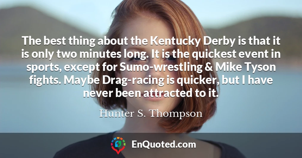 The best thing about the Kentucky Derby is that it is only two minutes long. It is the quickest event in sports, except for Sumo-wrestling & Mike Tyson fights. Maybe Drag-racing is quicker, but I have never been attracted to it.