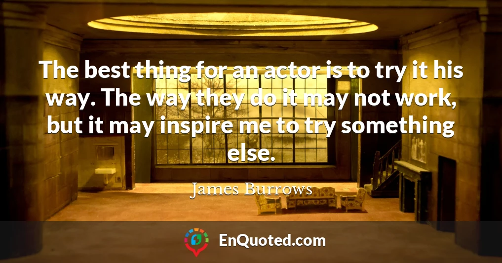 The best thing for an actor is to try it his way. The way they do it may not work, but it may inspire me to try something else.
