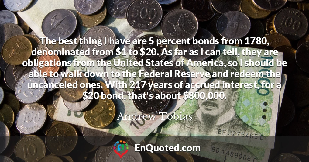The best thing I have are 5 percent bonds from 1780, denominated from $1 to $20. As far as I can tell, they are obligations from the United States of America, so I should be able to walk down to the Federal Reserve and redeem the uncanceled ones. With 217 years of accrued interest, for a $20 bond, that's about $800,000.