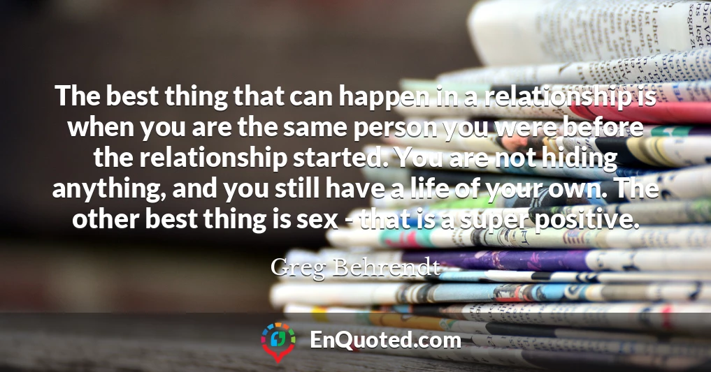 The best thing that can happen in a relationship is when you are the same person you were before the relationship started. You are not hiding anything, and you still have a life of your own. The other best thing is sex - that is a super positive.