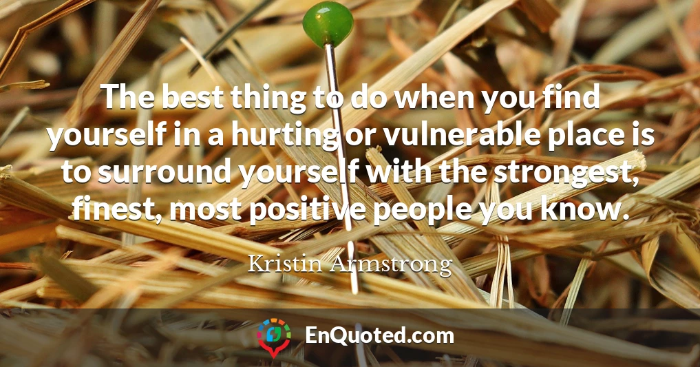 The best thing to do when you find yourself in a hurting or vulnerable place is to surround yourself with the strongest, finest, most positive people you know.