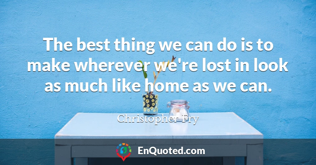 The best thing we can do is to make wherever we're lost in look as much like home as we can.
