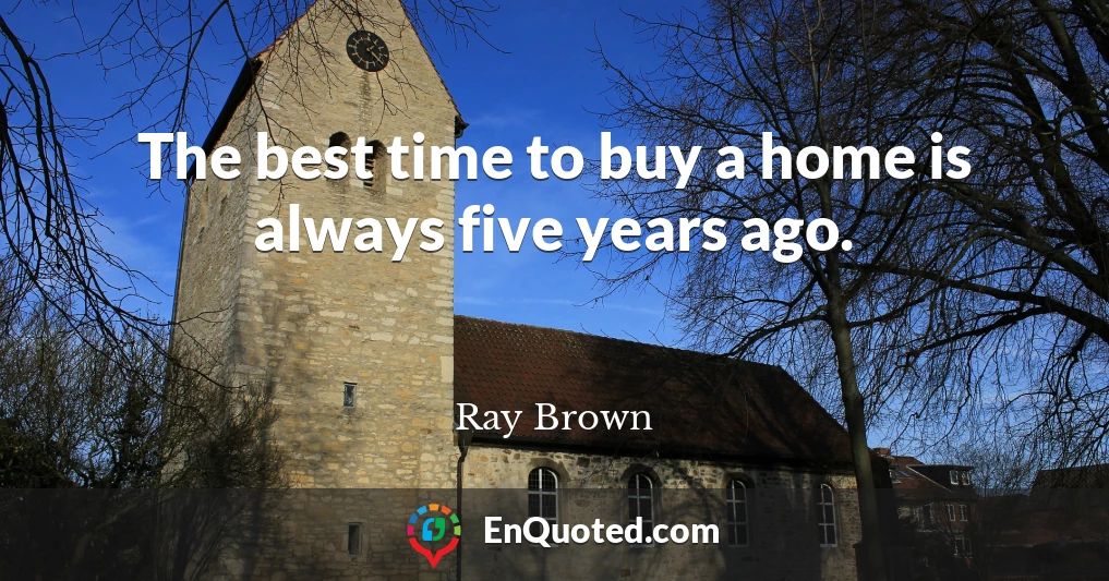 The best time to buy a home is always five years ago.