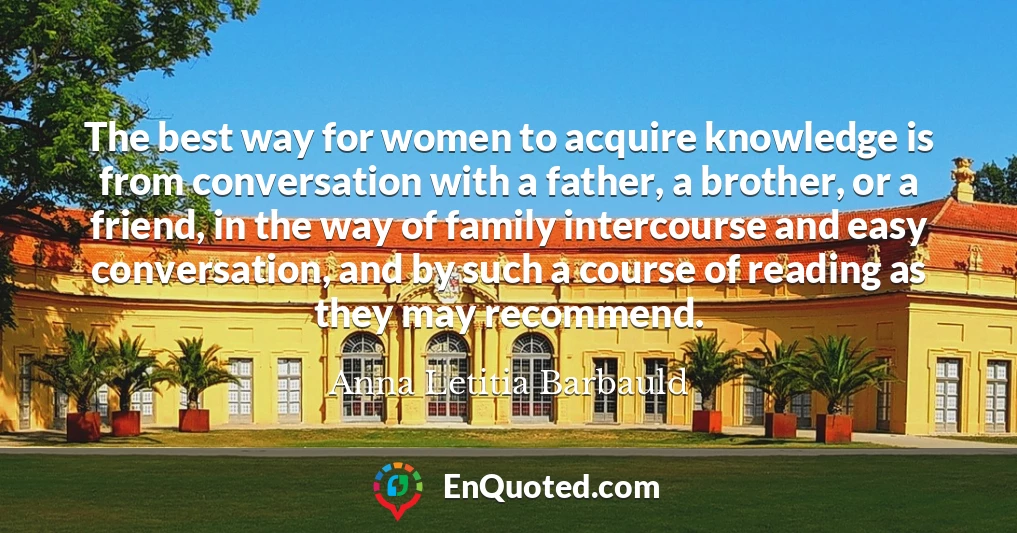 The best way for women to acquire knowledge is from conversation with a father, a brother, or a friend, in the way of family intercourse and easy conversation, and by such a course of reading as they may recommend.