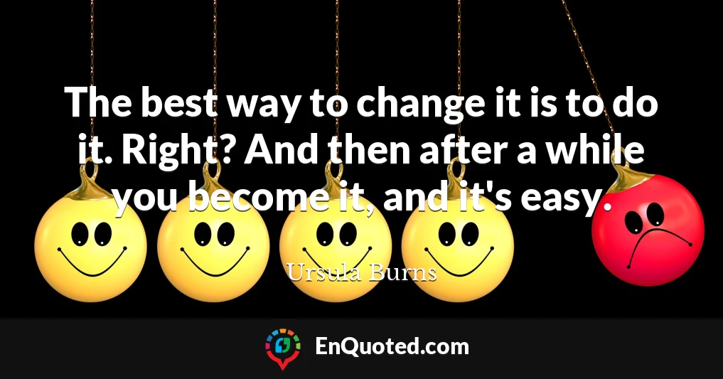 The best way to change it is to do it. Right? And then after a while you become it, and it's easy.