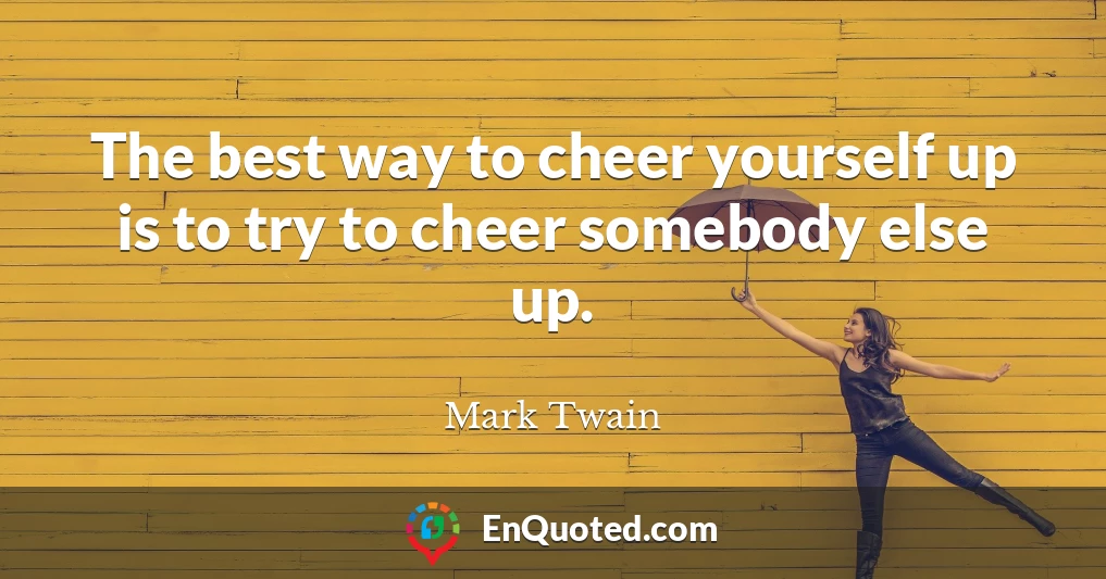 The best way to cheer yourself up is to try to cheer somebody else up.