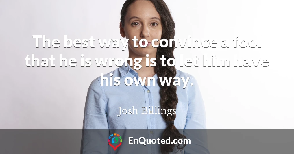 The best way to convince a fool that he is wrong is to let him have his own way.