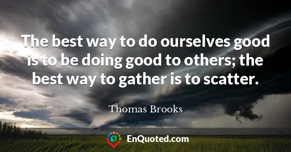 The best way to do ourselves good is to be doing good to others; the best way to gather is to scatter.