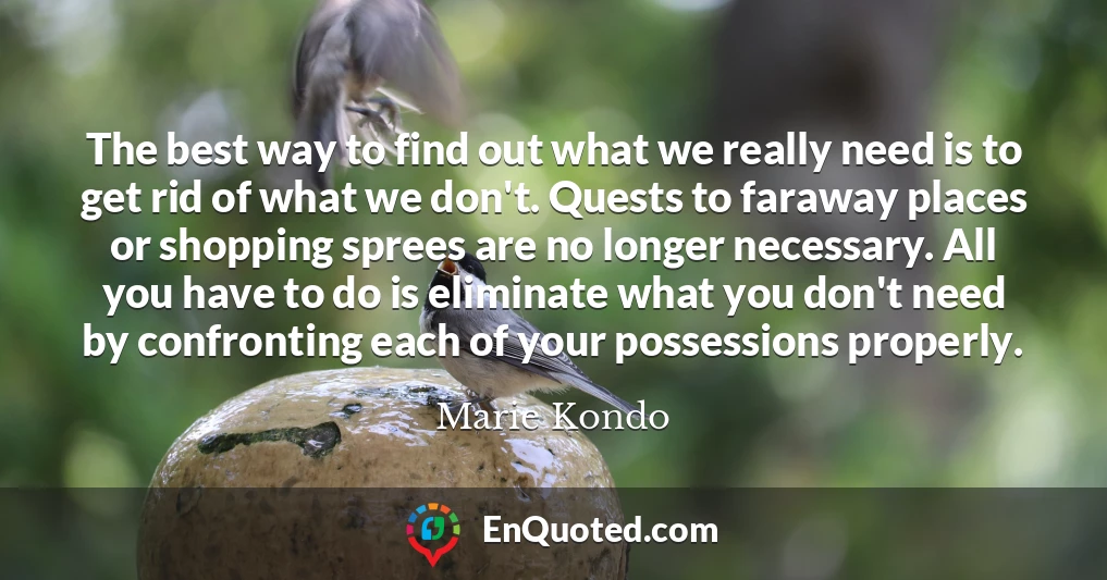 The best way to find out what we really need is to get rid of what we don't. Quests to faraway places or shopping sprees are no longer necessary. All you have to do is eliminate what you don't need by confronting each of your possessions properly.
