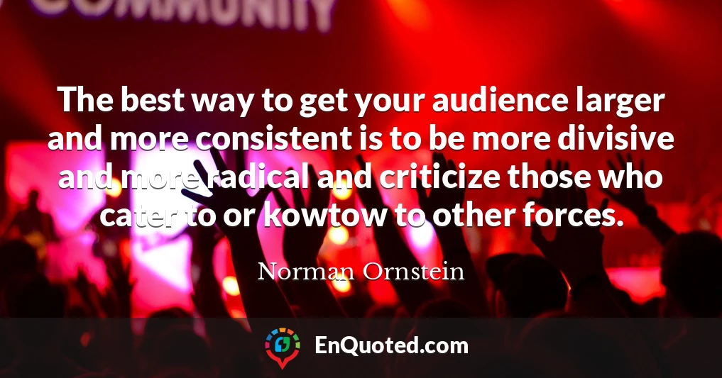 The best way to get your audience larger and more consistent is to be more divisive and more radical and criticize those who cater to or kowtow to other forces.
