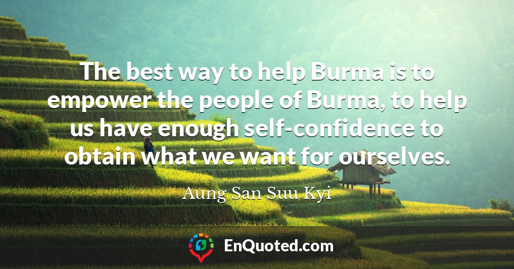 The best way to help Burma is to empower the people of Burma, to help us have enough self-confidence to obtain what we want for ourselves.