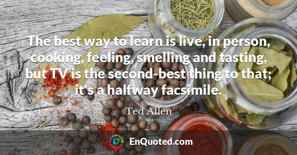 The best way to learn is live, in person, cooking, feeling, smelling and tasting, but TV is the second-best thing to that; it's a halfway facsimile.