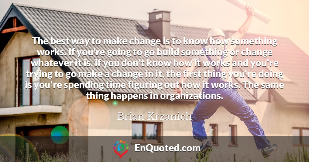 The best way to make change is to know how something works. If you're going to go build something or change whatever it is, if you don't know how it works and you're trying to go make a change in it, the first thing you're doing is you're spending time figuring out how it works. The same thing happens in organizations.
