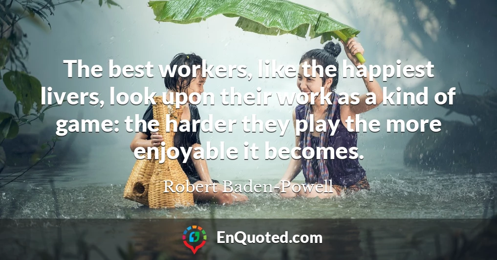 The best workers, like the happiest livers, look upon their work as a kind of game: the harder they play the more enjoyable it becomes.