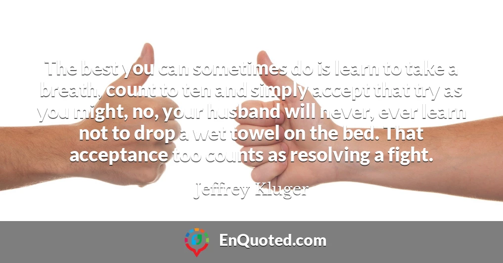 The best you can sometimes do is learn to take a breath, count to ten and simply accept that try as you might, no, your husband will never, ever learn not to drop a wet towel on the bed. That acceptance too counts as resolving a fight.