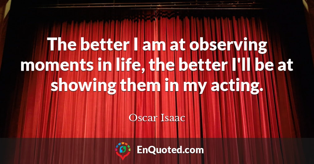 The better I am at observing moments in life, the better I'll be at showing them in my acting.