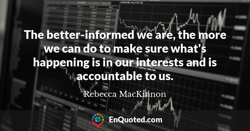 The better-informed we are, the more we can do to make sure what's happening is in our interests and is accountable to us.