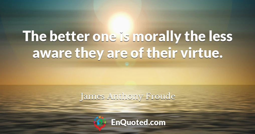 The better one is morally the less aware they are of their virtue.