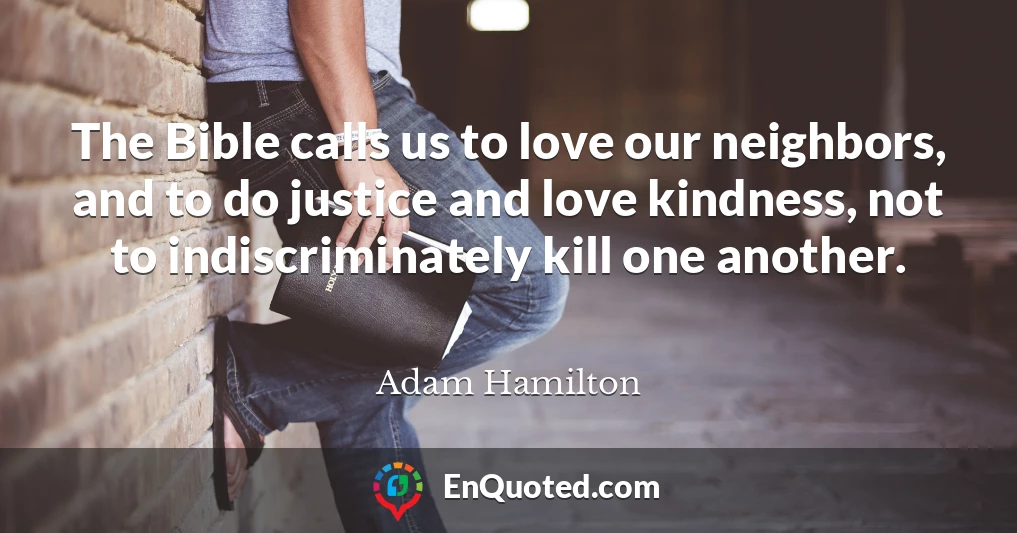 The Bible calls us to love our neighbors, and to do justice and love kindness, not to indiscriminately kill one another.