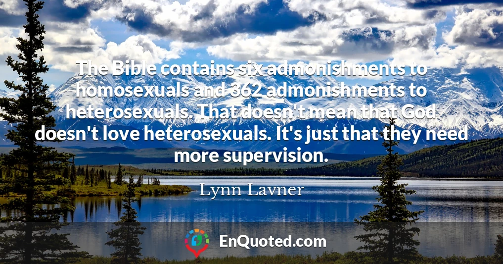 The Bible contains six admonishments to homosexuals and 362 admonishments to heterosexuals. That doesn't mean that God doesn't love heterosexuals. It's just that they need more supervision.