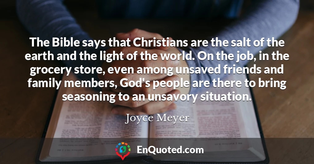 The Bible says that Christians are the salt of the earth and the light of the world. On the job, in the grocery store, even among unsaved friends and family members, God's people are there to bring seasoning to an unsavory situation.