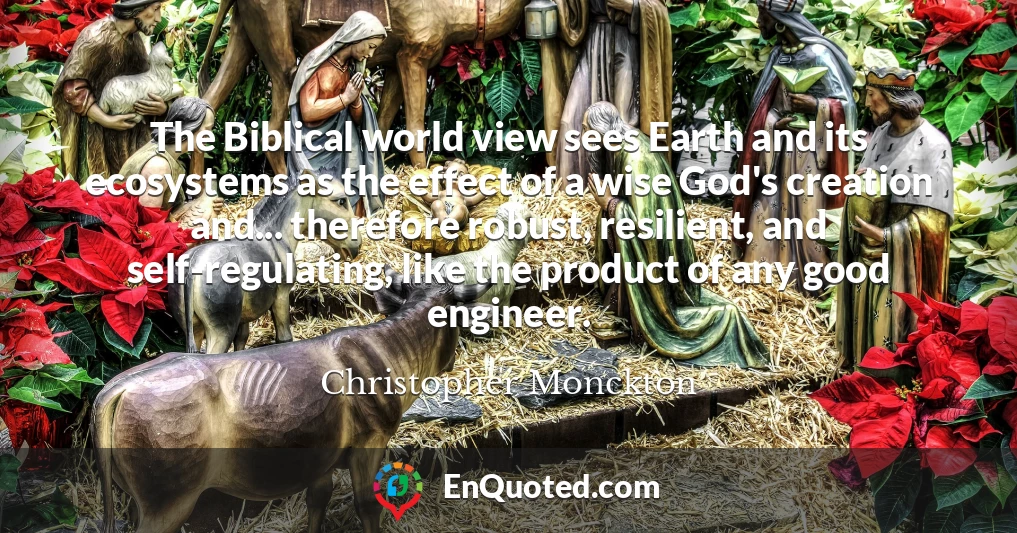 The Biblical world view sees Earth and its ecosystems as the effect of a wise God's creation and... therefore robust, resilient, and self-regulating, like the product of any good engineer.