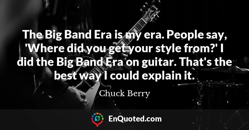The Big Band Era is my era. People say, 'Where did you get your style from?' I did the Big Band Era on guitar. That's the best way I could explain it.