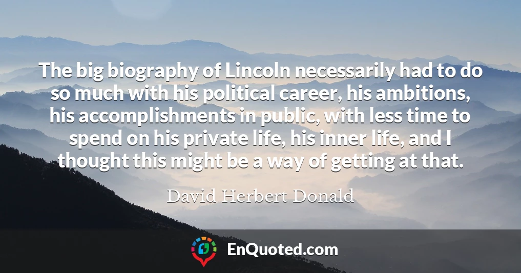 The big biography of Lincoln necessarily had to do so much with his political career, his ambitions, his accomplishments in public, with less time to spend on his private life, his inner life, and I thought this might be a way of getting at that.