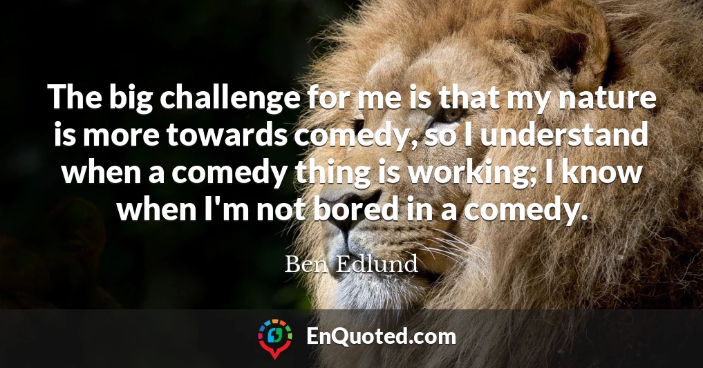 The big challenge for me is that my nature is more towards comedy, so I understand when a comedy thing is working; I know when I'm not bored in a comedy.