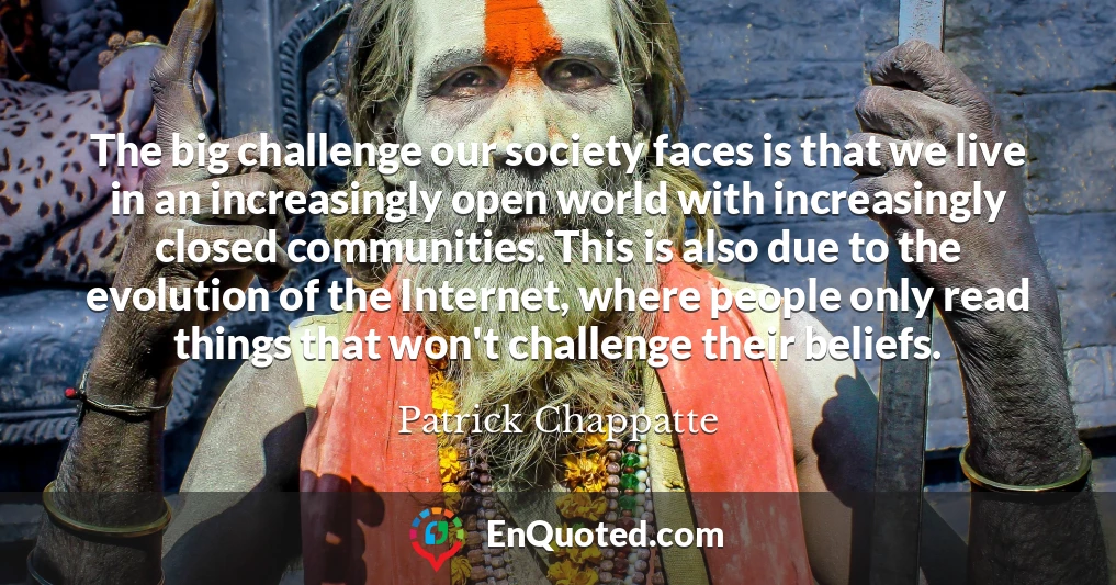The big challenge our society faces is that we live in an increasingly open world with increasingly closed communities. This is also due to the evolution of the Internet, where people only read things that won't challenge their beliefs.